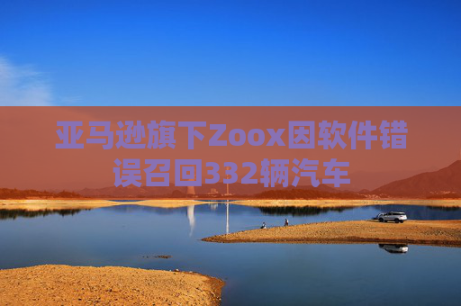 亚马逊旗下Zoox因软件错误召回332辆汽车