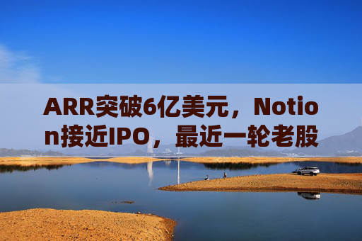 ARR突破6亿美元，Notion接近IPO，最近一轮老股出售估值已达110亿美元