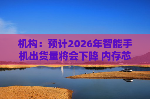 机构：预计2026年智能手机出货量将会下降 内存芯片短缺将推升成本