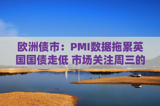 欧洲债市：PMI数据拖累英国国债走低 市场关注周三的通胀数据