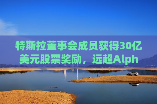 特斯拉董事会成员获得30亿美元股票奖励，远超Alphabet、Meta和英伟达
