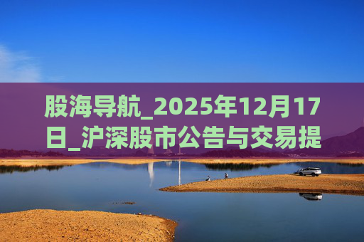 股海导航_2025年12月17日_沪深股市公告与交易提示