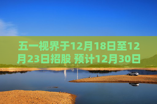五一视界于12月18日至12月23日招股 预计12月30日上市