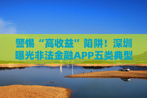 警惕“高收益”陷阱！深圳曝光非法金融APP五类典型套路
