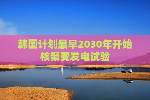 韩国计划最早2030年开始核聚变发电试验