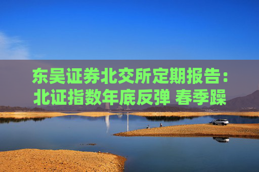 东吴证券北交所定期报告：北证指数年底反弹 春季躁动行情拉开帷幕