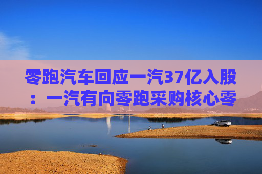 零跑汽车回应一汽37亿入股：一汽有向零跑采购核心零部件的意向