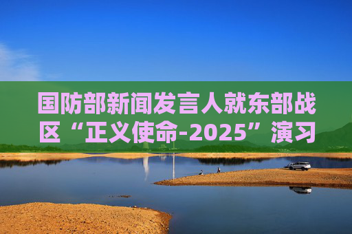 国防部新闻发言人就东部战区“正义使命-2025”演习答记者问