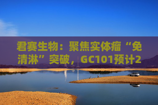 君赛生物：聚焦实体瘤“免清淋”突破，GC101预计2026年提交上市申请