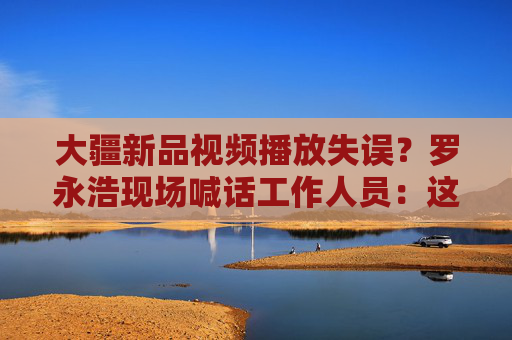 大疆新品视频播放失误？罗永浩现场喊话工作人员：这是替你们下台阶