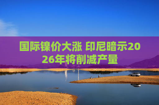 国际镍价大涨 印尼暗示2026年将削减产量