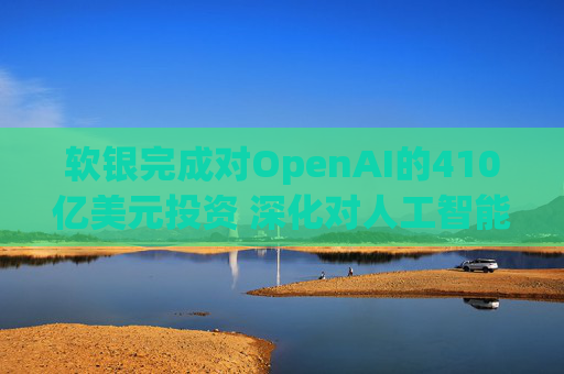 软银完成对OpenAI的410亿美元投资 深化对人工智能的押注