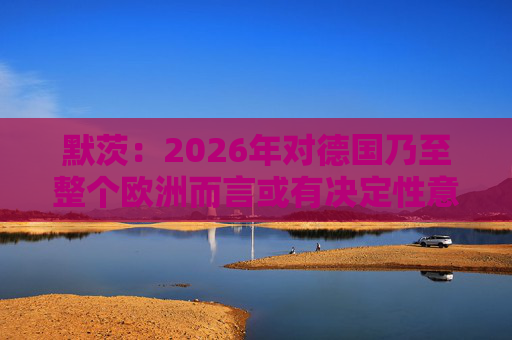 默茨：2026年对德国乃至整个欧洲而言或有决定性意义