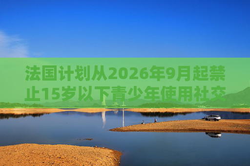 法国计划从2026年9月起禁止15岁以下青少年使用社交媒体