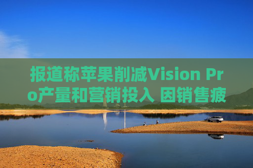 报道称苹果削减Vision Pro产量和营销投入 因销售疲软