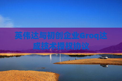 英伟达与初创企业Groq达成技术授权协议