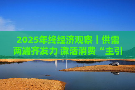 2025年终经济观察｜供需两端齐发力 激活消费“主引擎”