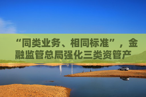“同类业务、相同标准”，金融监管总局强化三类资管产品信披管理