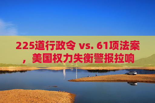 225道行政令 vs. 61项法案，美国权力失衡警报拉响