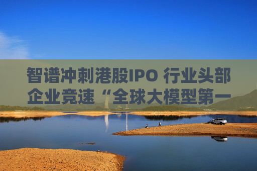 智谱冲刺港股IPO 行业头部企业竞速“全球大模型第一股”