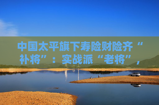 中国太平旗下寿险财险齐“补将”：实战派“老将”，基层起家！