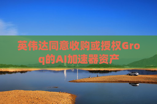 英伟达同意收购或授权Groq的AI加速器资产