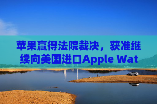 苹果赢得法院裁决，获准继续向美国进口Apple Watch
