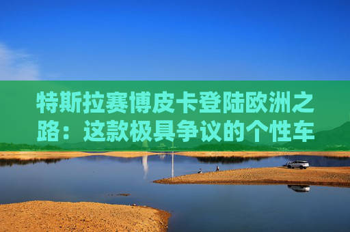 特斯拉赛博皮卡登陆欧洲之路：这款极具争议的个性车型，如何艰难叩开欧洲市场大门