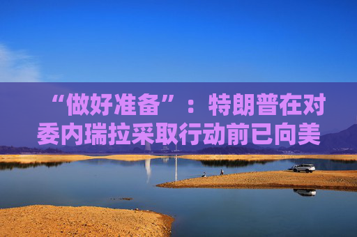 “做好准备”：特朗普在对委内瑞拉采取行动前已向美国油企透风