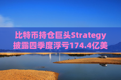 比特币持仓巨头Strategy披露四季度浮亏174.4亿美元