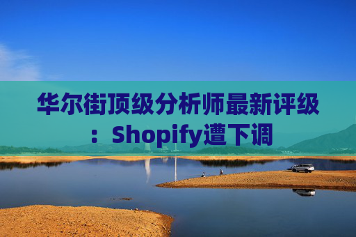 华尔街顶级分析师最新评级：Shopify遭下调