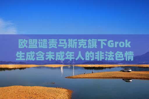 欧盟谴责马斯克旗下Grok生成含未成年人的非法色情图像