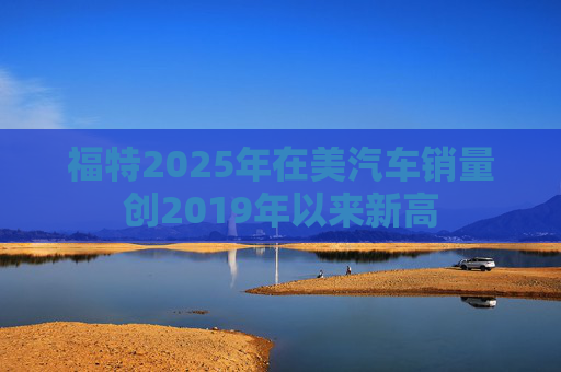 福特2025年在美汽车销量创2019年以来新高