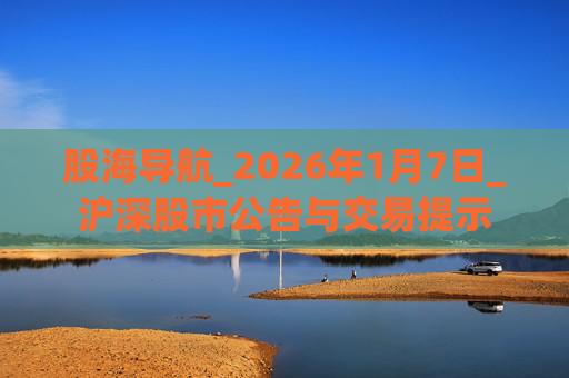 股海导航_2026年1月7日_沪深股市公告与交易提示