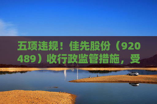 五项违规！佳先股份（920489）收行政监管措施，受损投资者可预登记