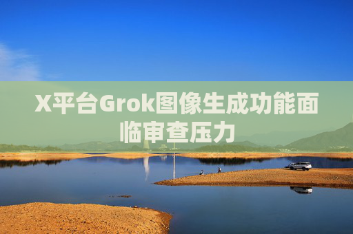 X平台Grok图像生成功能面临审查压力
