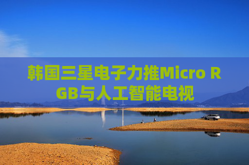 韩国三星电子力推Micro RGB与人工智能电视
