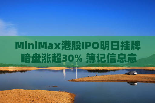 MiniMax港股IPO明日挂牌 暗盘涨超30% 簿记信息意外透露 多家外资主权及长线基金参与认购