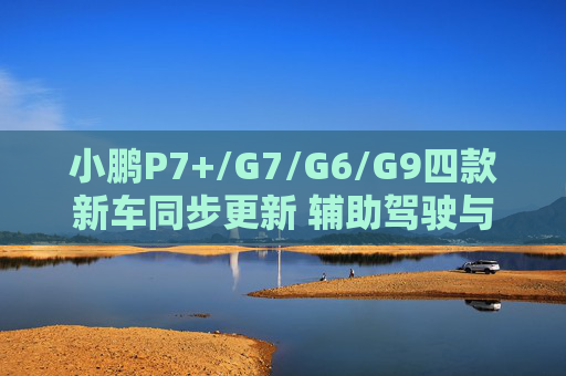 小鹏P7+/G7/G6/G9四款新车同步更新 辅助驾驶与座舱全面升级