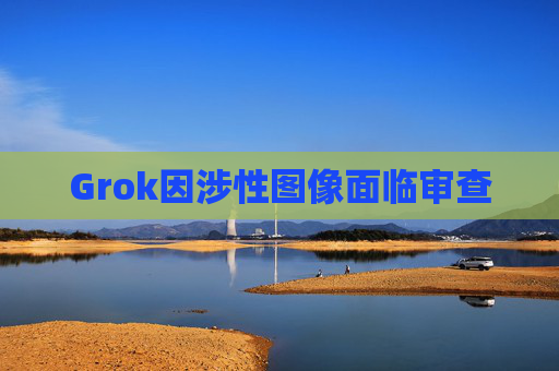 Grok因涉性图像面临审查