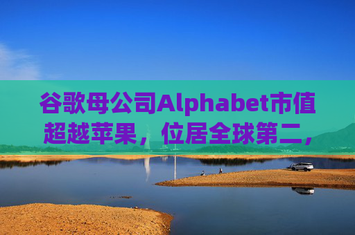 谷歌母公司Alphabet市值超越苹果，位居全球第二，仅次于英伟达