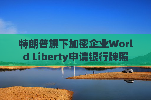 特朗普旗下加密企业World Liberty申请银行牌照