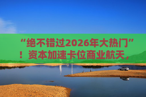 “绝不错过2026年大热门”！资本加速卡位商业航天，“太空算力”争夺战一触即发