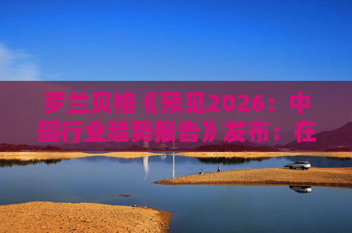 罗兰贝格《预见2026：中国行业趋势报告》发布：在全球新秩序中释放中国潜力