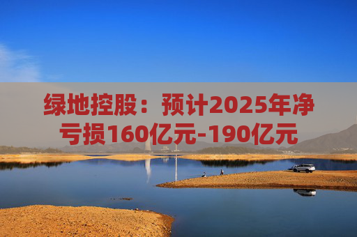 绿地控股：预计2025年净亏损160亿元-190亿元  第1张
