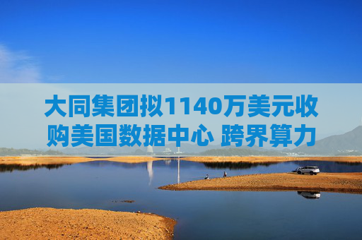 大同集团拟1140万美元收购美国数据中心 跨界算力谋转型 但标的仅用于比特币挖矿
