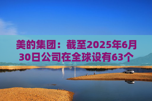 美的集团：截至2025年6月30日公司在全球设有63个主要制造基地