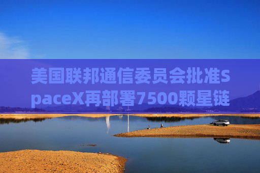 美国联邦通信委员会批准SpaceX再部署7500颗星链卫星的计划