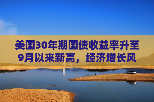 美国30年期国债收益率升至9月以来新高，经济增长风险成推手