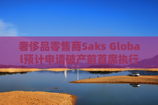 奢侈品零售商Saks Global预计申请破产前首席执行官将卸任